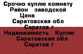 Срочно куплю комнату › Район ­ заводской › Цена ­ 500 000 - Саратовская обл., Саратов г. Недвижимость » Куплю   . Саратовская обл.,Саратов г.